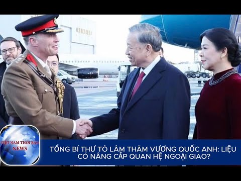 TỔNG BÍ THƯ TÔ LÂM THĂM VƯƠNG QUỐC ANH: LIỆU CÓ NÂNG CẤP QUAN HỆ NGOẠI GIAO? | VietNamThoiBaoNews